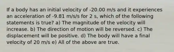 If a body has an initial velocity of -20.00 m/s and it experiences an acceleration of -9.81 m/s/s for 2 s, which of the following statements is true? a) The magnitude of the velocity will increase. b) The direction of motion will be reversed. c) The displacement will be positive. d) The body will have a final velocity of 20 m/s e) All of the above are true.