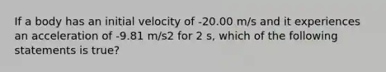 If a body has an initial velocity of -20.00 m/s and it experiences an acceleration of -9.81 m/s2 for 2 s, which of the following statements is true?