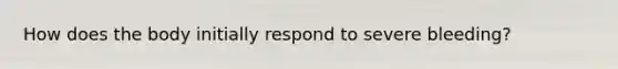 How does the body initially respond to severe bleeding?