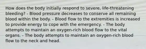 How does the body initially respond to severe, life-threatening bleeding? - Blood pressure decreases to conserve all remaining blood within the body. - Blood flow to the extremities is increased to provide energy to cope with the emergency. - The body attempts to maintain an oxygen-rich blood flow to the vital organs. - The body attempts to maintain an oxygen-rich blood flow to the neck and head.