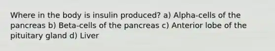 Where in the body is insulin produced? a) Alpha-cells of the pancreas b) Beta-cells of the pancreas c) Anterior lobe of the pituitary gland d) Liver