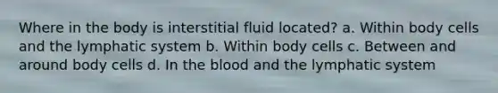 Where in the body is interstitial fluid located? a. Within body cells and the lymphatic system b. Within body cells c. Between and around body cells d. In the blood and the lymphatic system