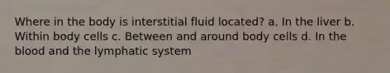 Where in the body is interstitial fluid located? a. In the liver b. Within body cells c. Between and around body cells d. In the blood and the lymphatic system