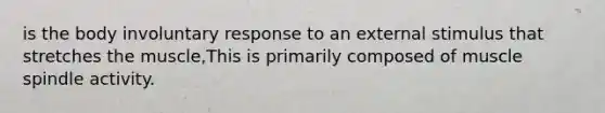 is the body involuntary response to an external stimulus that stretches the muscle,This is primarily composed of muscle spindle activity.