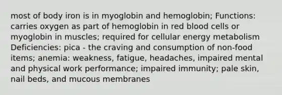 most of body iron is in myoglobin and hemoglobin; Functions: carries oxygen as part of hemoglobin in red blood cells or myoglobin in muscles; required for cellular energy metabolism Deficiencies: pica - the craving and consumption of non-food items; anemia: weakness, fatigue, headaches, impaired mental and physical work performance; impaired immunity; pale skin, nail beds, and mucous membranes