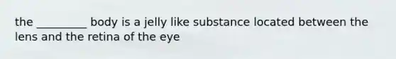 the _________ body is a jelly like substance located between the lens and the retina of the eye