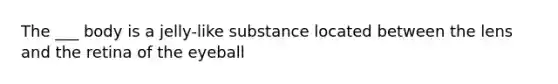 The ___ body is a jelly-like substance located between the lens and the retina of the eyeball