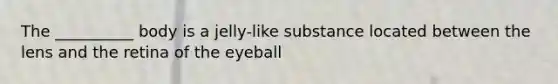 The __________ body is a jelly-like substance located between the lens and the retina of the eyeball