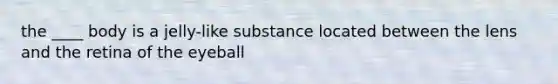 the ____ body is a jelly-like substance located between the lens and the retina of the eyeball