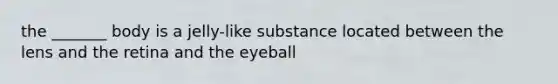 the _______ body is a jelly-like substance located between the lens and the retina and the eyeball