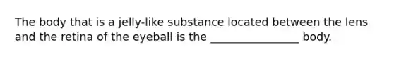 The body that is a jelly-like substance located between the lens and the retina of the eyeball is the ________________ body.