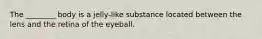 The ________ body is a jelly-like substance located between the lens and the retina of the eyeball.