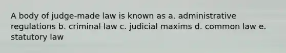 A body of judge-made law is known as a. administrative regulations b. criminal law c. judicial maxims d. common law e. statutory law