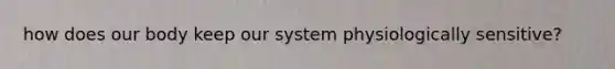 how does our body keep our system physiologically sensitive?