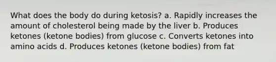 What does the body do during ketosis? a. Rapidly increases the amount of cholesterol being made by the liver b. Produces ketones (ketone bodies) from glucose c. Converts ketones into amino acids d. Produces ketones (ketone bodies) from fat