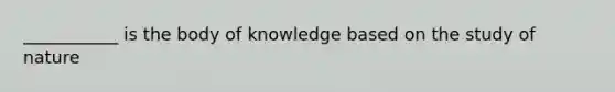 ___________ is the body of knowledge based on the study of nature