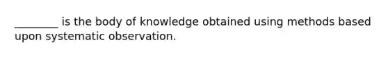 ________ is the body of knowledge obtained using methods based upon systematic observation.