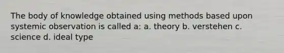 The body of knowledge obtained using methods based upon systemic observation is called a: a. theory b. verstehen c. science d. ideal type