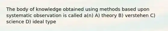 The body of knowledge obtained using methods based upon systematic observation is called a(n) A) theory B) verstehen C) science D) ideal type