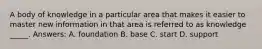 A body of knowledge in a particular area that makes it easier to master new information in that area is referred to as knowledge _____. Answers: A. foundation B. base C. start D. support