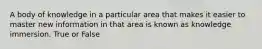 A body of knowledge in a particular area that makes it easier to master new information in that area is known as knowledge immersion. True or False