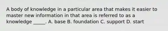 A body of knowledge in a particular area that makes it easier to master new information in that area is referred to as a knowledge _____. A. base B. foundation C. support D. start