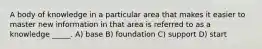 A body of knowledge in a particular area that makes it easier to master new information in that area is referred to as a knowledge _____. A) base B) foundation C) support D) start