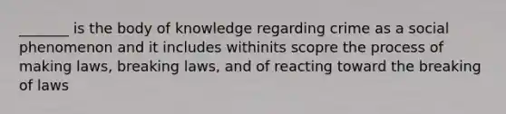 _______ is the body of knowledge regarding crime as a social phenomenon and it includes withinits scopre the process of making laws, breaking laws, and of reacting toward the breaking of laws