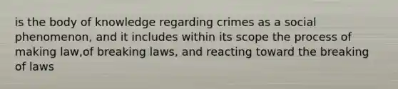 is the body of knowledge regarding crimes as a social phenomenon, and it includes within its scope the process of making law,of breaking laws, and reacting toward the breaking of laws