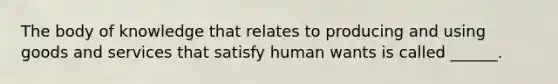 The body of knowledge that relates to producing and using goods and services that satisfy human wants is called ______.