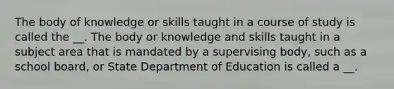 The body of knowledge or skills taught in a course of study is called the __. The body or knowledge and skills taught in a subject area that is mandated by a supervising body, such as a school board, or State Department of Education is called a __.