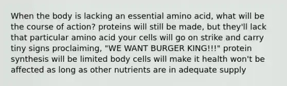 When the body is lacking an essential amino acid, what will be the course of action? proteins will still be made, but they'll lack that particular amino acid your cells will go on strike and carry tiny signs proclaiming, "WE WANT BURGER KING!!!" <a href='https://www.questionai.com/knowledge/kVyphSdCnD-protein-synthesis' class='anchor-knowledge'>protein synthesis</a> will be limited body cells will make it health won't be affected as long as other nutrients are in adequate supply