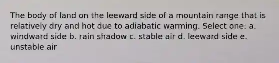 The body of land on the leeward side of a mountain range that is relatively dry and hot due to adiabatic warming. Select one: a. windward side b. rain shadow c. stable air d. leeward side e. unstable air