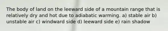 The body of land on the leeward side of a mountain range that is relatively dry and hot due to adiabatic warming. a) stable air b) unstable air c) windward side d) leeward side e) rain shadow