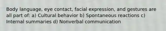 Body language, eye contact, facial expression, and gestures are all part of: a) Cultural behavior b) Spontaneous reactions c) Internal summaries d) Nonverbal communication