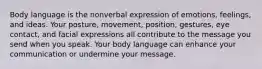 Body language is the nonverbal expression of emotions, feelings, and ideas. Your posture, movement, position, gestures, eye contact, and facial expressions all contribute to the message you send when you speak. Your body language can enhance your communication or undermine your message.