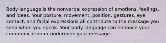 Body language is the nonverbal expression of emotions, feelings, and ideas. Your posture, movement, position, gestures, eye contact, and facial expressions all contribute to the message you send when you speak. Your body language can enhance your communication or undermine your message.