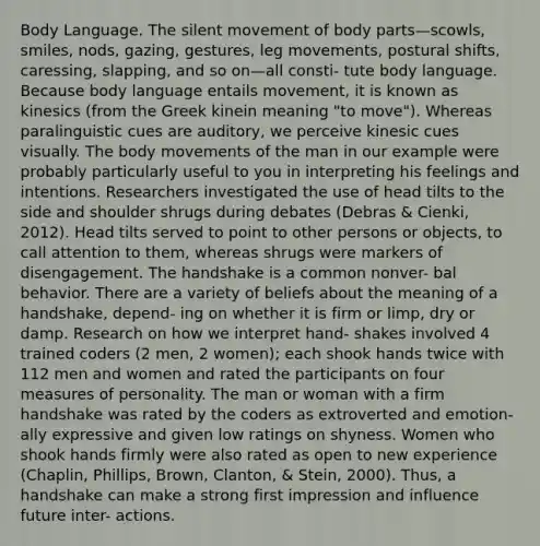 Body Language. The silent movement of body parts—scowls, smiles, nods, gazing, gestures, leg movements, postural shifts, caressing, slapping, and so on—all consti- tute body language. Because body language entails movement, it is known as kinesics (from the Greek kinein meaning "to move"). Whereas paralinguistic cues are auditory, we perceive kinesic cues visually. The body movements of the man in our example were probably particularly useful to you in interpreting his feelings and intentions. Researchers investigated the use of head tilts to the side and shoulder shrugs during debates (Debras & Cienki, 2012). Head tilts served to point to other persons or objects, to call attention to them, whereas shrugs were markers of disengagement. The handshake is a common nonver- bal behavior. There are a variety of beliefs about the meaning of a handshake, depend- ing on whether it is firm or limp, dry or damp. Research on how we interpret hand- shakes involved 4 trained coders (2 men, 2 women); each shook hands twice with 112 men and women and rated the participants on four measures of personality. The man or woman with a firm handshake was rated by the coders as extroverted and emotion- ally expressive and given low ratings on shyness. Women who shook hands firmly were also rated as open to new experience (Chaplin, Phillips, Brown, Clanton, & Stein, 2000). Thus, a handshake can make a strong first impression and influence future inter- actions.