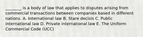 ​________ is a body of law that applies to disputes arising from commercial transactions between companies based in different nations. A. International law B. Stare decisis C. Public international law D. Private international law E. The Uniform Commercial Code​ (UCC)