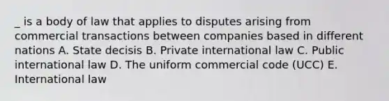 _ is a body of law that applies to disputes arising from commercial transactions between companies based in different nations A. State decisis B. Private international law C. Public international law D. The uniform commercial code (UCC) E. International law