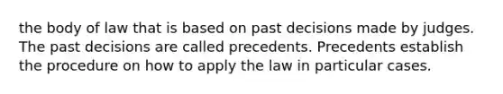 the body of law that is based on past decisions made by judges. The past decisions are called precedents. Precedents establish the procedure on how to apply the law in particular cases.