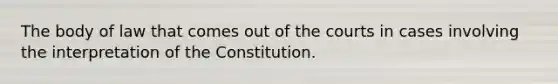 The body of law that comes out of the courts in cases involving the interpretation of the Constitution.