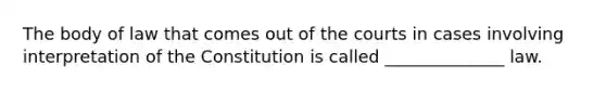 The body of law that comes out of the courts in cases involving interpretation of the Constitution is called ______________ law.