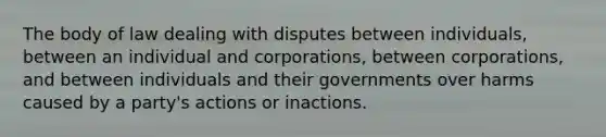 The body of law dealing with disputes between individuals, between an individual and corporations, between corporations, and between individuals and their governments over harms caused by a party's actions or inactions.