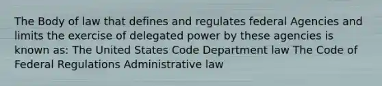 The Body of law that defines and regulates federal Agencies and limits the exercise of delegated power by these agencies is known as: The United States Code Department law The Code of Federal Regulations Administrative law