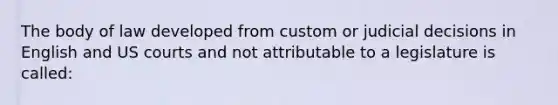 The body of law developed from custom or judicial decisions in English and US courts and not attributable to a legislature is called: