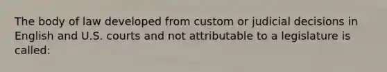 The body of law developed from custom or judicial decisions in English and U.S. courts and not attributable to a legislature is called: