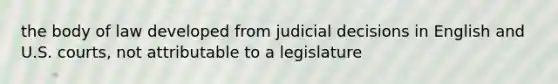 the body of law developed from judicial decisions in English and U.S. courts, not attributable to a legislature