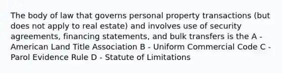 The body of law that governs personal property transactions (but does not apply to real estate) and involves use of security agreements, financing statements, and bulk transfers is the A - American Land Title Association B - Uniform Commercial Code C - Parol Evidence Rule D - Statute of Limitations