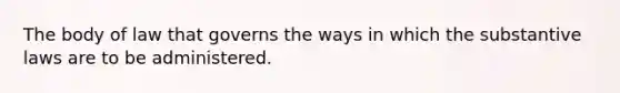 The body of law that governs the ways in which the substantive laws are to be administered.